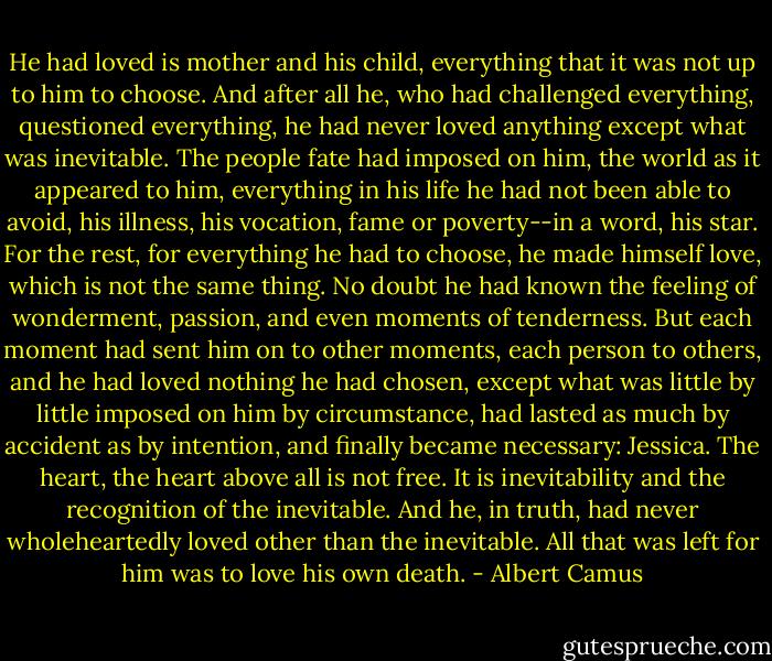 He had loved is mother and his child, everything that it was not up to him to choose. And after all he, who had challenged everything, questioned everything, he had never loved anything except what was inevitable. The people fate had imposed on him, the world as it appeared to him, everything in his life he had not been able to avoid, his illness, his vocation, fame or poverty--in a word, his star. For the rest, for everything he had to choose, he made himself love, which is not the same thing. No doubt he had known the feeling of wonderment, passion, and even moments of tenderness. But each moment had sent him on to other moments, each person to others, and he had loved nothing he had chosen, except what was little by little imposed on him by circumstance, had lasted as much by accident as by intention, and finally became necessary: Jessica. The heart, the heart above all is not free. It is inevitability and the recognition of the inevitable. And he, in truth, had never wholeheartedly loved other than the inevitable. All that was left for him was to love his own death. - Albert Camus