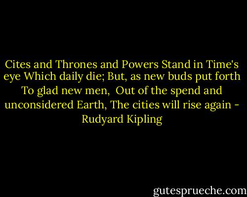 Cites and Thrones and Powers<br />Stand in Time's eye<br />Which daily die;<br />But, as new buds put forth<br />To glad new men, <br />Out of the spend and unconsidered Earth,<br />The cities will rise again - Rudyard Kipling