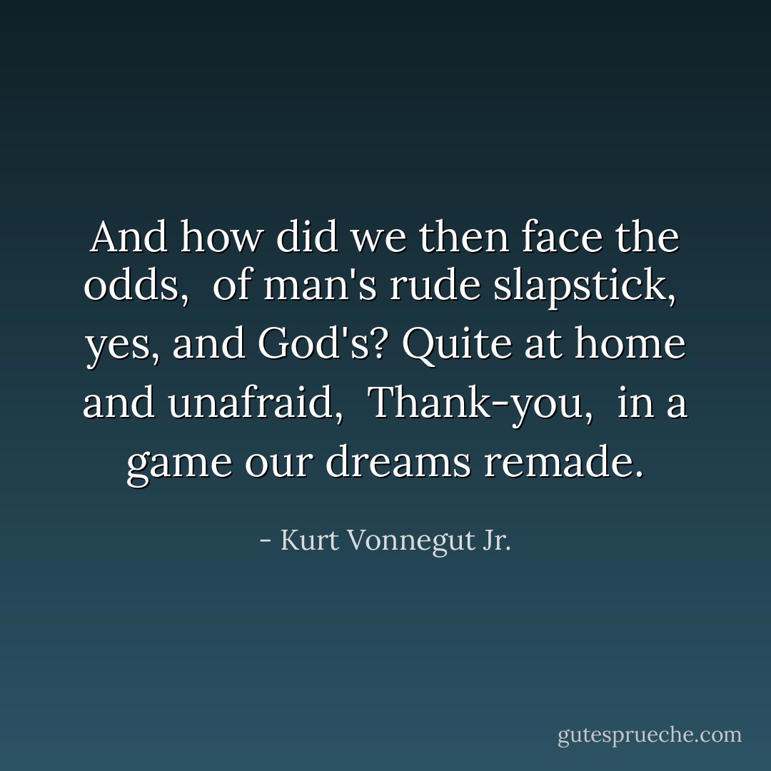 And how did we<br />then face the odds, <br />of man's rude slapstick, <br />yes, and God's?<br />Quite at home and unafraid, <br />Thank-you, <br />in a game<br />our dreams remade. - Kurt Vonnegut Jr.