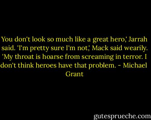 You don't look so much like a great hero,' Jarrah said. 'I'm pretty sure I'm not,' Mack said wearily. 'My throat is hoarse from screaming in terror. I don't think heroes have that problem. - Michael  Grant