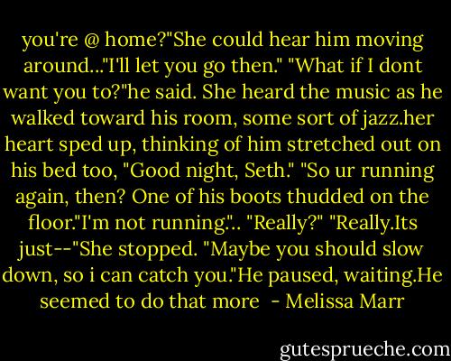 you're @ home?"She could hear him moving around..."I'll let you go then."<br />"What if I dont want you to?"he said.<br />She heard the music as he walked toward his room, some sort of jazz.her heart sped up, thinking of him stretched out on his bed too, "Good night, Seth."<br />"So ur running again, then? One of his boots thudded on the floor."I'm not running."..<br />"Really?"<br />"Really.Its just--"She stopped.<br />"Maybe you should slow down, so i can catch you."He paused, waiting.He seemed to do that more  - Melissa Marr