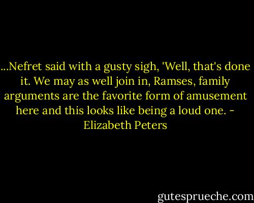 ...Nefret said with a gusty sigh, 'Well, that's done it. We may as well join in, Ramses, family arguments are the favorite form of amusement here and this looks like being a loud one. - Elizabeth Peters