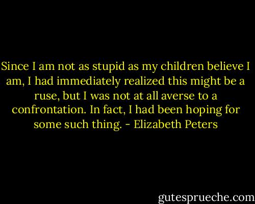 Since I am not as stupid as my children believe I am, I had immediately realized this might be a ruse, but I was not at all averse to a confrontation. In fact, I had been hoping for some such thing. - Elizabeth Peters