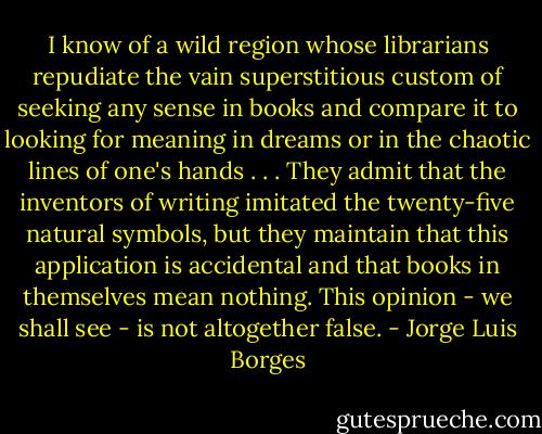 I know of a wild region whose librarians repudiate the vain superstitious custom of seeking any sense in books and compare it to looking for meaning in dreams or in the chaotic lines of one's hands . . . They admit that the inventors of writing imitated the twenty-five natural symbols, but they maintain that this application is accidental and that books in themselves mean nothing. This opinion - we shall see - is not altogether false. - Jorge Luis Borges