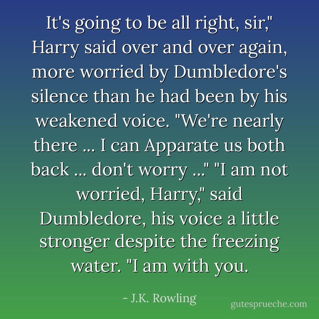 It's going to be all right, sir," Harry said over and over again, more worried by Dumbledore's silence than he had been by his weakened voice. "We're nearly there ... I can Apparate us both back ... don't worry ..."<br />"I am not worried, Harry," said Dumbledore, his voice a little stronger despite the freezing water. "I am with you. - J.K. Rowling
