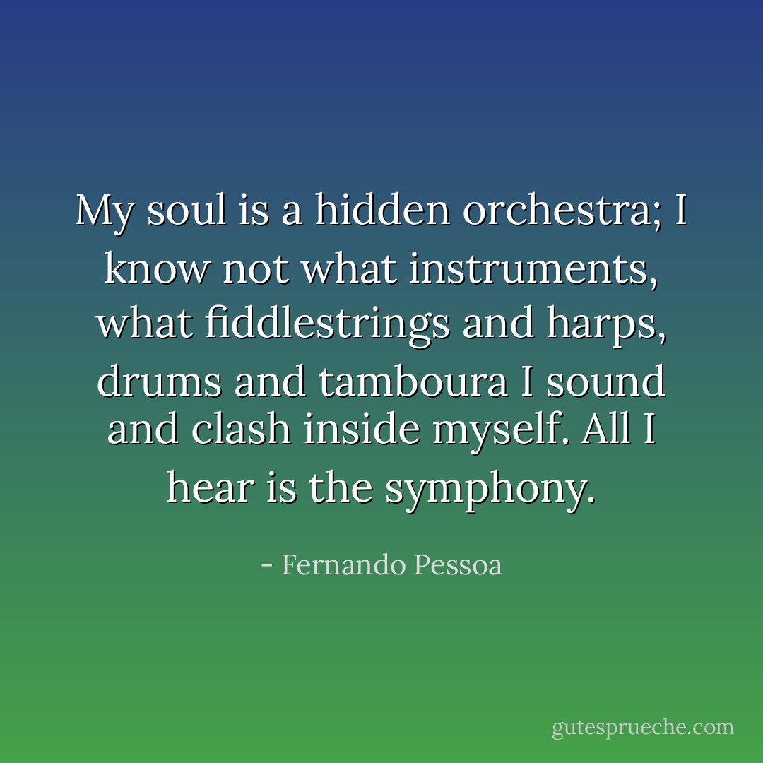 My soul is a hidden orchestra; I know not what instruments, what fiddlestrings and harps, drums and tamboura I sound and clash inside myself. All I hear is the symphony. - Fernando Pessoa