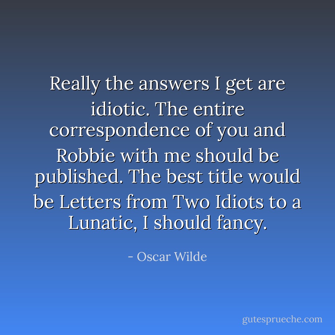 Really the answers I get are idiotic. The entire correspondence of you and Robbie with me should be published. The best title would be Letters from Two Idiots to a Lunatic, I should fancy. - Oscar Wilde