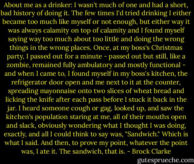About me as a drinker: I wasn't much of one and had a short, bad history of doing it. The few times I'd tried drinking I either became too much like myself or not enough, but either way it was always calamity on top of calamity and I found myself saying way too much about too little and doing the wrong things in the wrong places. Once, at my boss's Christmas party, I passed out for a minute - passed out but still, like a zombie, remained fully ambulatory and mostly functional - and when I came to, I found myself in my boss's kitchen, the refrigerator door open and me next to it at the counter, spreading mayonnaise onto two slices of wheat bread and licking the knife after each pass before I stuck it back in the jar. I heard someone cough or gag, looked up, and saw the kitchen's population staring at me, all of their mouths open and slack, obviously wondering what I thought I was doing, exactly, and all I could think to say was, "Sandwich." Which is what I said. And then, to prove my point, whatever the point was, I ate it. The sandwich, that is. - Brock Clarke