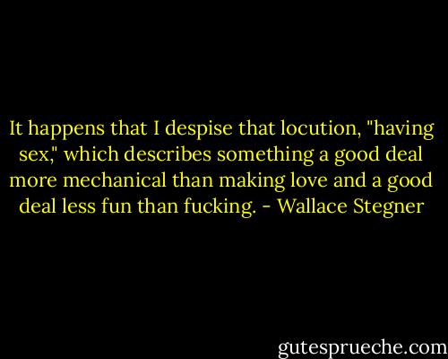 It happens that I despise that locution, "having sex," which describes something a good deal more mechanical than making love and a good deal less fun than fucking. - Wallace Stegner