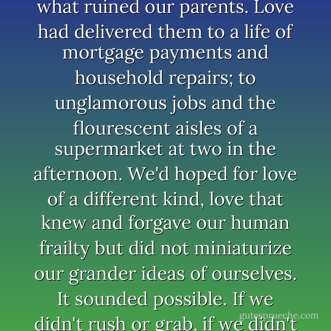 We'd hoped vaguely to fall in love but hadn't worried much about it, because we'd thought we had all the time in the world. Love had seemed so final and so dull -- love was what ruined our parents. Love had delivered them to a life of mortgage payments and household repairs; to unglamorous jobs and the flourescent aisles of a supermarket at two in the afternoon. We'd hoped for love of a different kind, love that knew and forgave our human frailty but did not miniaturize our grander ideas of ourselves. It sounded possible. If we didn't rush or grab, if we didn't panic, a love both challenging and nurturing might appear. If the person was imaginable, then the person could exist. - Michael Cunningham