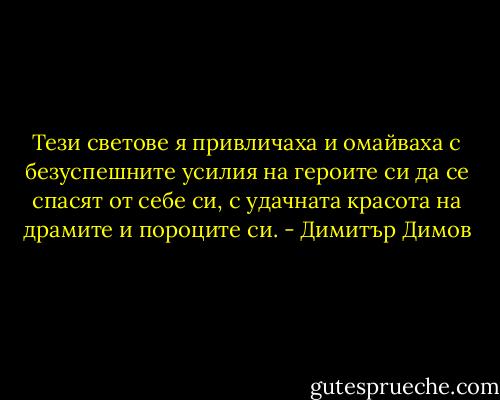 Тези светове я привличаха и омайваха с безуспешните усилия на героите си да се спасят от себе си, с удачната красота на драмите и пороците си. - Димитър Димов