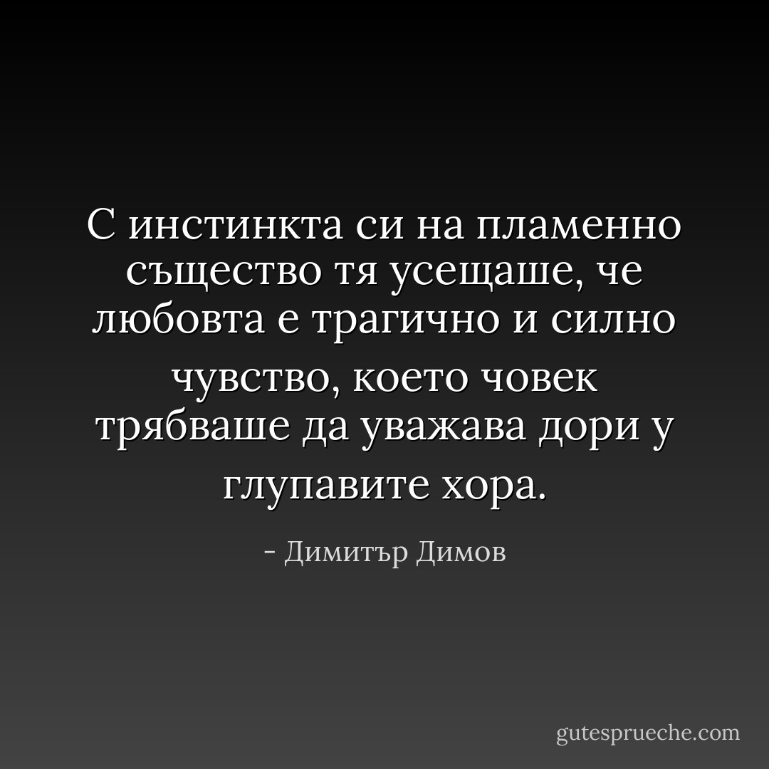 С инстинкта си на пламенно същество тя усещаше, че любовта е трагично и силно чувство, което човек трябваше да уважава дори у глупавите хора. - Димитър Димов