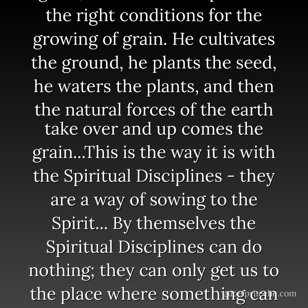 A farmer is helpless to grow grain; all he can do is provide the right conditions for the growing of grain. He cultivates the ground, he plants the seed, he waters the plants, and then the natural forces of the earth take over and up comes the grain...This is the way it is with the Spiritual Disciplines - they are a way of sowing to the Spirit... By themselves the Spiritual Disciplines can do nothing; they can only get us to the place where something can be done. - Richard J. Foster
