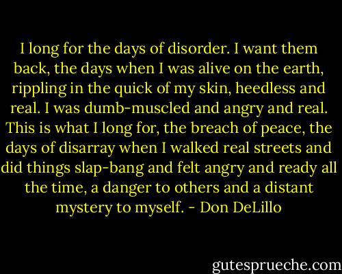 I long for the days of disorder. I want them back, the days when I was alive on the earth, rippling in the quick of my skin, heedless and real. I was dumb-muscled and angry and real. This is what I long for, the breach of peace, the days of disarray when I walked real streets and did things slap-bang and felt angry and ready all the time, a danger to others and a distant mystery to myself. - Don DeLillo