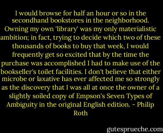 I would browse for half an hour or so in the secondhand bookstores in the neighborhood. Owning my own 'library' was my only materialistic ambition; in fact, trying to decide which two of these thousands of books to buy that week, I would frequently get so excited that by the time the purchase was accomplished I had to make use of the bookseller's toilet facilities. I don't believe that either microbe or laxative has ever affected me so strongly as the discovery that I was all at once the owner of a slightly soiled copy of Empson's Seven Types of Ambiguity in the original English edition. - Philip Roth
