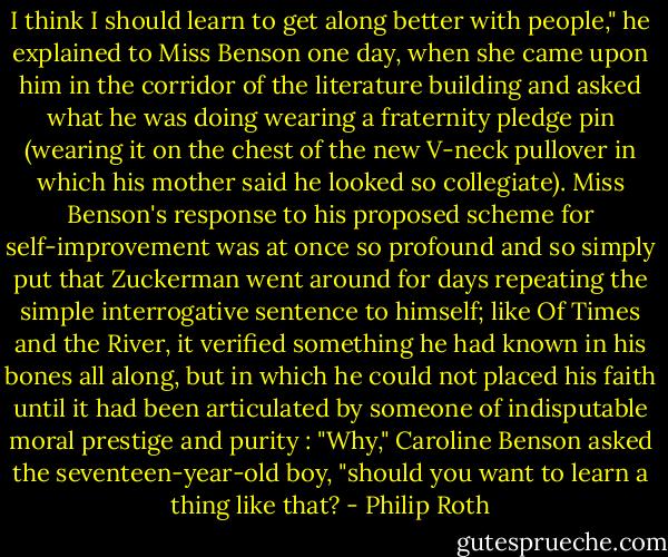 I think I should learn to get along better with people," he explained to Miss Benson one day, when she came upon him in the corridor of the literature building and asked what he was doing wearing a fraternity pledge pin (wearing it on the chest of the new V-neck pullover in which his mother said he looked so collegiate). Miss Benson's response to his proposed scheme for self-improvement was at once so profound and so simply put that Zuckerman went around for days repeating the simple interrogative sentence to himself; like Of Times and the River, it verified something he had known in his bones all along, but in which he could not placed his faith until it had been articulated by someone of indisputable moral prestige and purity : "Why," Caroline Benson asked the seventeen-year-old boy, "should you want to learn a thing like that? - Philip Roth