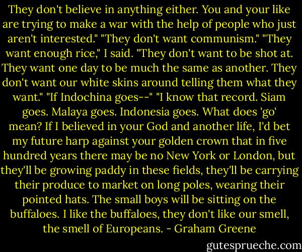 They don't believe in anything either. You and your like are trying to make a war with the help of people who just aren't interested."<br />"They don't want communism."<br />"They want enough rice," I said. "They don't want to be shot at. They want one day to be much the same as another. They don't want our white skins around telling them what they want."<br />"If Indochina goes--"<br />"I know that record. Siam goes. Malaya goes. Indonesia goes. What does 'go' mean? If I believed in your God and another life, I'd bet my future harp against your golden crown that in five hundred years there may be no New York or London, but they'll be growing paddy in these fields, they'll be carrying their produce to market on long poles, wearing their pointed hats. The small boys will be sitting on the buffaloes. I like the buffaloes, they don't like our smell, the smell of Europeans. - Graham Greene