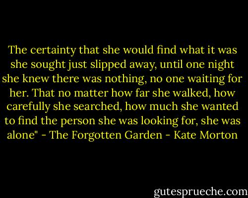 The certainty that she would find what it was she sought just slipped away, until one night she knew there was nothing, no one waiting for her. That no matter how far she walked, how carefully she searched, how much she wanted to find the person she was looking for, she was alone" - The Forgotten Garden - Kate Morton