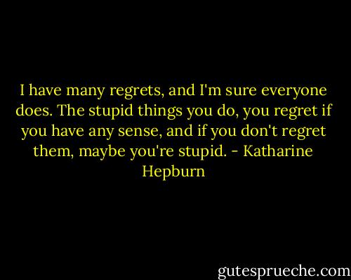 I have many regrets, and I'm sure everyone does. The stupid things you do, you regret if you have any sense, and if you don't regret them, maybe you're stupid. - Katharine Hepburn