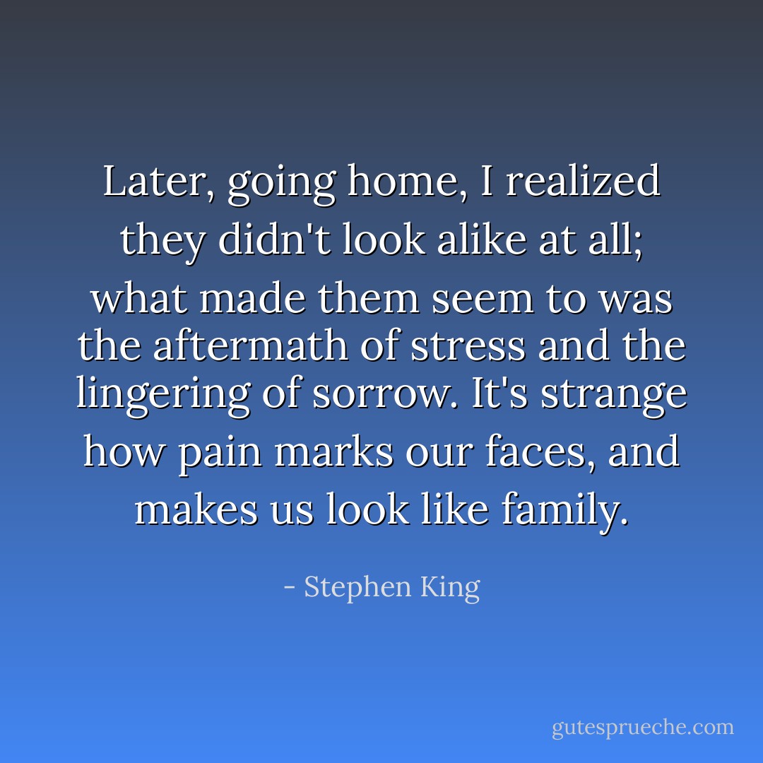 Later, going home, I realized they didn't look alike at all; what made them seem to was the aftermath of stress and the lingering of sorrow. It's strange how pain marks our faces, and makes us look like family. - Stephen King