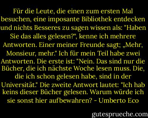 Für die Leute, die einen zum ersten Mal besuchen, eine imposante Bibliothek entdecken und nichts Besseres zu sagen wissen als: "Haben Sie das alles gelesen?“, kenne ich mehrere Antworten. Einer meiner Freunde sagt; „Mehr, Monsieur, mehr."<br />Ich für mein Teil habe zwei Antworten. Die erste ist: "Nein. Das sind nur die Bücher, die ich nächste Woche lesen muss. Die, die ich schon gelesen habe, sind in der Universität." Die zweite Antwort lautet: "Ich hab keins dieser Bücher gelesen. Warum würde ich sie sonst hier aufbewahren? - Umberto Eco