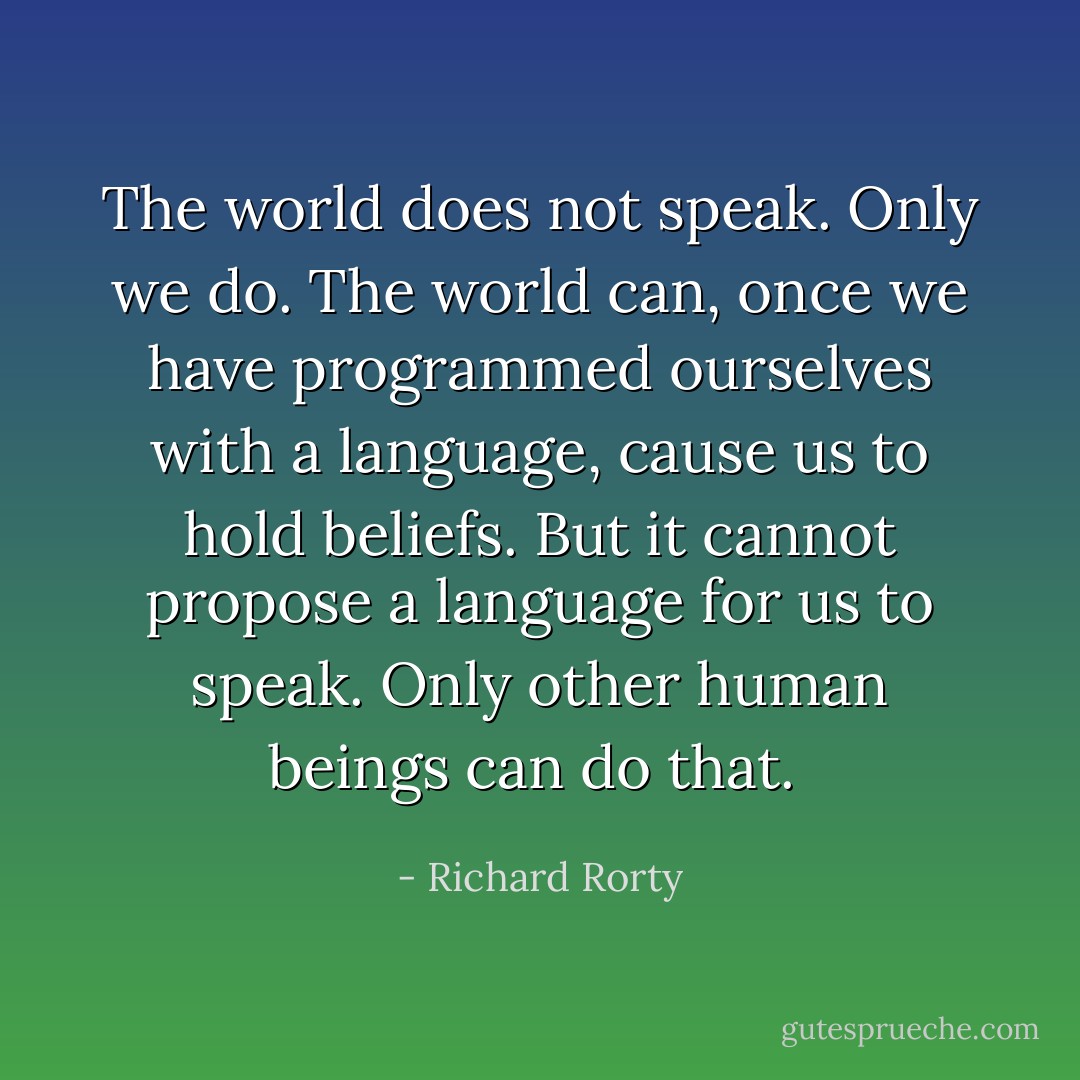 The world does not speak. Only we do. The world can, once we have programmed ourselves with a language, cause us to hold beliefs. But it cannot propose a language for us to speak. Only other human beings can do that.  - Richard Rorty