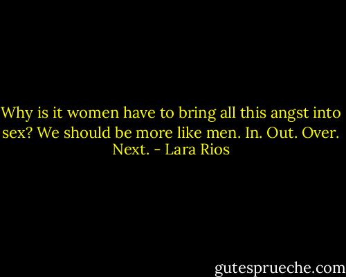 Why is it women have to bring all this angst into sex? We should be more like men. In. Out. Over. Next. - Lara Rios