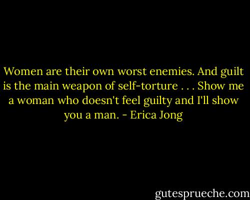 Women are their own worst enemies. And guilt is the main weapon of self-torture . . . Show me a woman who doesn't feel guilty and I'll show you a man. - Erica Jong
