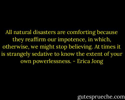 All natural disasters are comforting because they reaffirm our impotence, in which, otherwise, we might stop believing. At times it is strangely sedative to know the extent of your own powerlessness. - Erica Jong