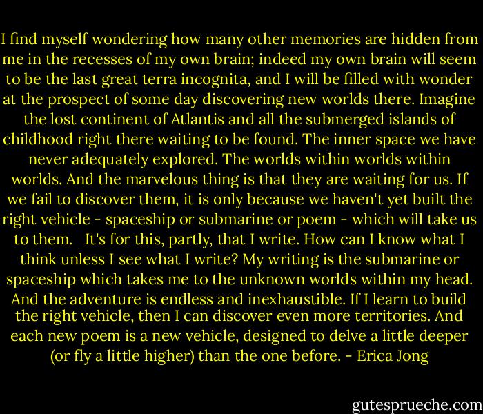 I find myself wondering how many other memories are hidden from me in the recesses of my own brain; indeed my own brain will seem to be the last great terra incognita, and I will be filled with wonder at the prospect of some day discovering new worlds there. Imagine the lost continent of Atlantis and all the submerged islands of childhood right there waiting to be found. The inner space we have never adequately explored. The worlds within worlds within worlds. And the marvelous thing is that they are waiting for us. If we fail to discover them, it is only because we haven't yet built the right vehicle - spaceship or submarine or poem - which will take us to them. <br /> It's for this, partly, that I write. How can I know what I think unless I see what I write? My writing is the submarine or spaceship which takes me to the unknown worlds within my head. And the adventure is endless and inexhaustible. If I learn to build the right vehicle, then I can discover even more territories. And each new poem is a new vehicle, designed to delve a little deeper (or fly a little higher) than the one before. - Erica Jong
