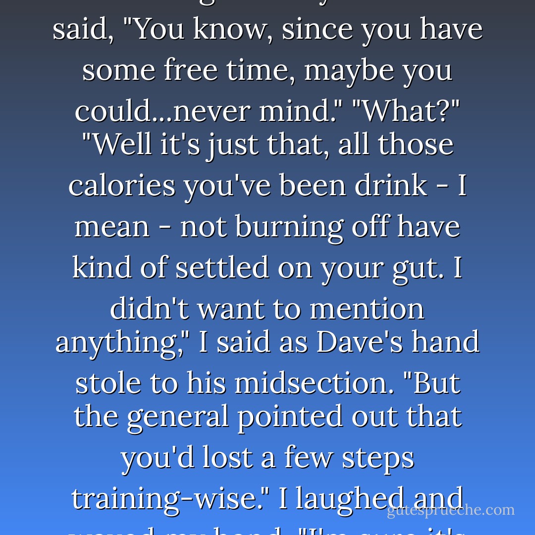 And then it hit me. One of those evil thoughts siblings get because, well, that's what we do. Looking over my shoulder I said, "You know, since you have some free time, maybe you could...never mind."<br />"What?"<br />"Well it's just that, all those calories you've been drink - I mean - not burning off have kind of settled on your gut. I didn't want to mention anything," I said as Dave's hand stole to his midsection. "But the general pointed out that you'd lost a few steps training-wise." I laughed and waved my hand. "I'm sure it's nothing switching to a light beer won't cure. - Jennifer Rardin