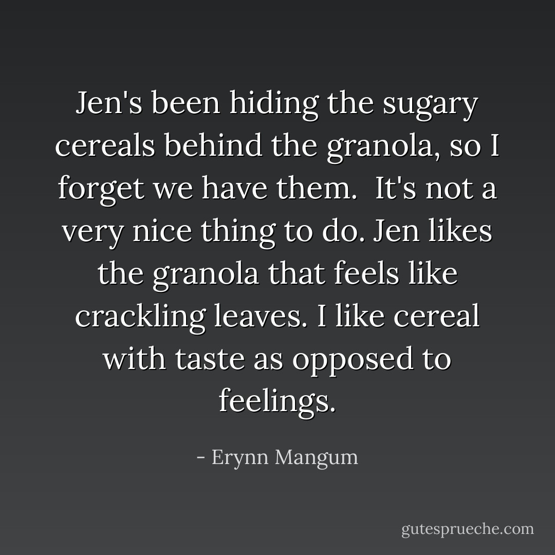 Jen's been hiding the sugary cereals behind the granola, so I forget we have them. <br />It's not a very nice thing to do.<br />Jen likes the granola that feels like crackling leaves.<br />I like cereal with <i>taste</i> as opposed to feelings. - Erynn Mangum