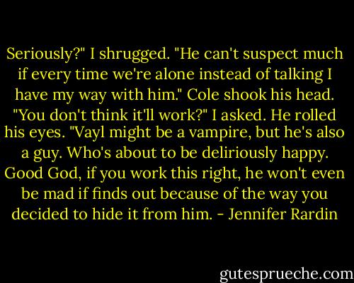 Seriously?"<br />I shrugged. "He can't suspect much if every time we're alone instead of talking I have my way with him." Cole shook his head. "You don't think it'll work?" I asked.<br />He rolled his eyes. "Vayl might be a vampire, but he's also a guy. Who's about to be deliriously happy. Good God, if you work this right, he won't even be mad if finds out because of the way you decided to hide it from him. - Jennifer Rardin