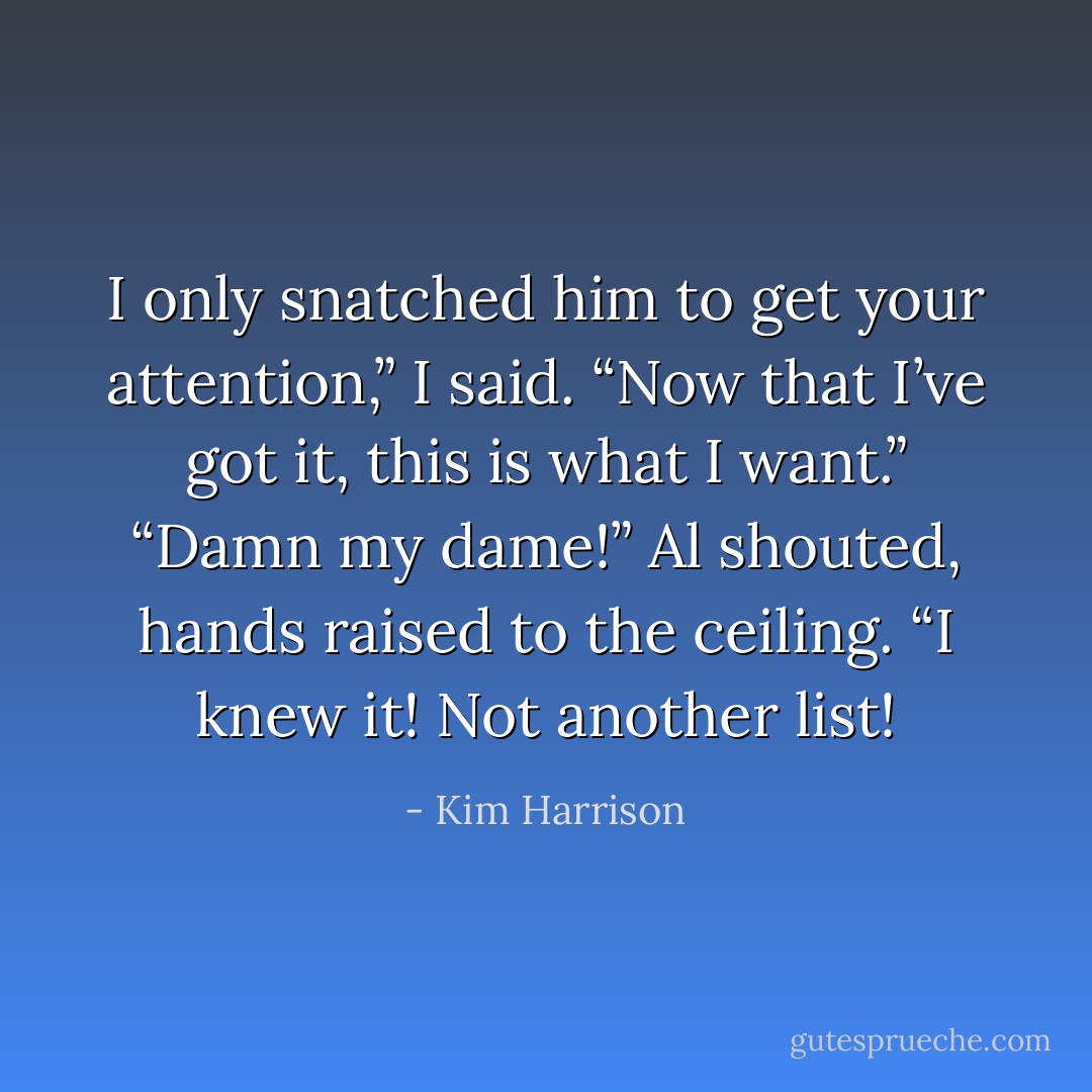 I only snatched him to get your attention,” I said. “Now that I’ve got it, this is what I want.”<br />“Damn my dame!” Al shouted, hands raised to the ceiling. “I knew it! Not another list! - Kim Harrison