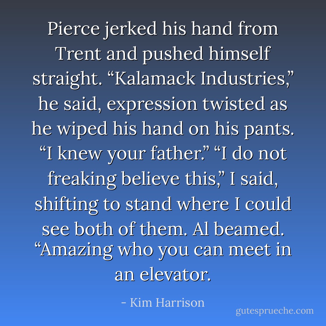 Pierce jerked his hand from Trent and pushed himself straight. “Kalamack Industries,” he said, expression twisted as he wiped his hand on his pants. “I knew your father.”<br />“I do not freaking believe this,” I said, shifting to stand where I could see both of them.<br />Al beamed. “Amazing who you can meet in an elevator. - Kim Harrison
