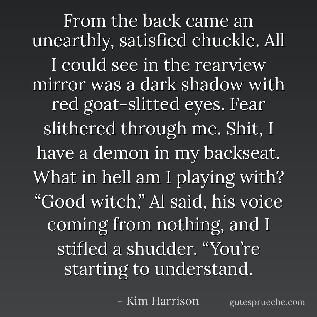 From the back came an unearthly, satisfied chuckle. All I could see in the rearview mirror was a dark shadow with red goat-slitted eyes. Fear slithered through me.<br /><i>Shit, I have a demon in my backseat. What in hell am I playing with?</i><br />“Good witch,” Al said, his voice coming from nothing, and I stifled a shudder. “You’re starting to understand. - Kim Harrison