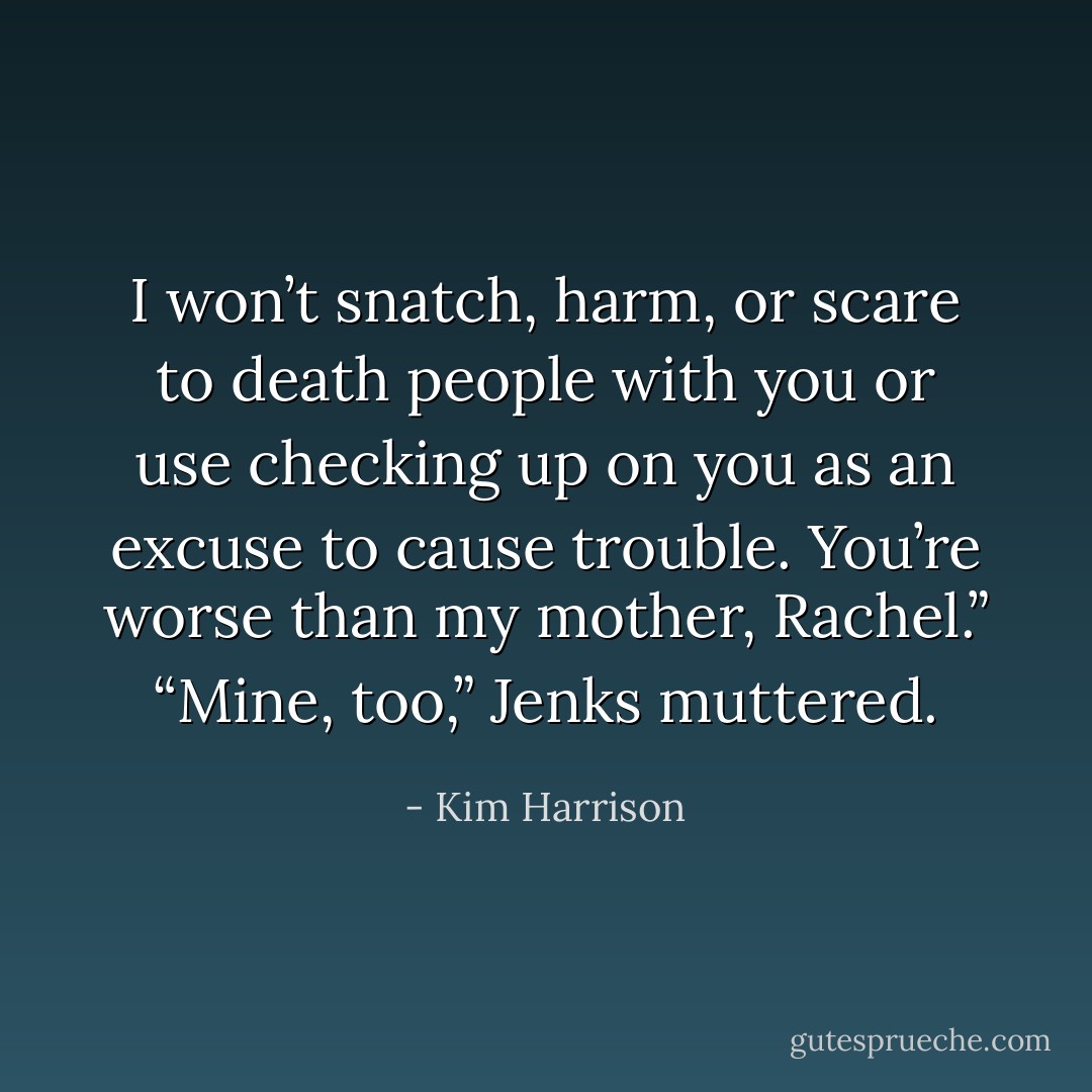 I won’t snatch, harm, or scare to death people with you or use checking up on you as an excuse to cause trouble. You’re worse than my mother, Rachel.”<br />“Mine, too,” Jenks muttered. - Kim Harrison