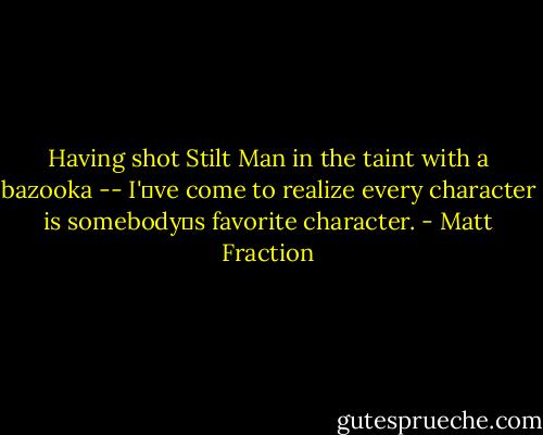 Having shot Stilt Man in the taint with a bazooka -- I've come to realize every character is somebodys favorite character. - Matt Fraction