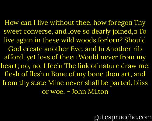 How can I live without thee, how forego	<br />Thy sweet converse, and love so dearly joined,	<br />To live again in these wild woods forlorn?<br />Should God create another Eve, and I	<br />Another rib afford, yet loss of thee	<br />Would never from my heart; no, no, I feel	<br />The link of nature draw me: flesh of flesh,	<br />Bone of my bone thou art, and from thy state<br />Mine never shall be parted, bliss or woe. - John Milton