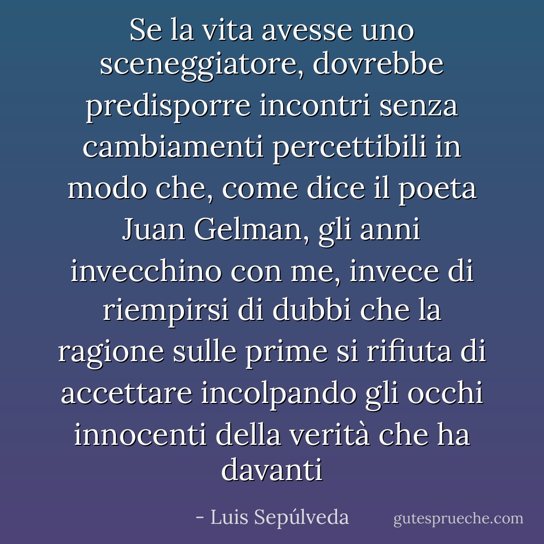 Se la vita avesse uno sceneggiatore, dovrebbe predisporre incontri senza cambiamenti percettibili in modo che, come dice il poeta Juan Gelman, gli anni invecchino con me, invece di riempirsi di dubbi che la ragione sulle prime si rifiuta di accettare incolpando gli occhi innocenti della verità che ha davanti - Luis Sepúlveda