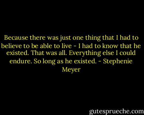 Because there was just one thing that I had to believe to be able to live - I had to know that he existed. That was all. Everything else I could endure. So long as he existed. - Stephenie Meyer
