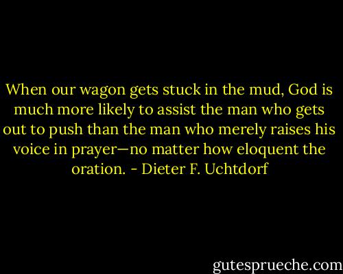 When our wagon gets stuck in the mud, God is much more likely to assist the man who gets out to push than the man who merely raises his voice in prayer—no matter how eloquent the oration. - Dieter F. Uchtdorf