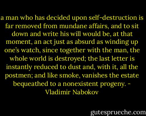 a man who has decided upon self-destruction is far removed from mundane affairs, and to sit down and write his will would be, at that moment, an act just as absurd as winding up one’s watch, since together with the man, the whole world is destroyed; the last letter is instantly reduced to dust and, with it, all the postmen; and like smoke, vanishes the estate bequeathed to a nonexistent progeny. - Vladimir Nabokov