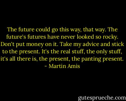 The future could go this way, that way. The future's futures have never looked so rocky. Don't put money on it. Take my advice and stick to the present. It's the real stuff, the only stuff, it's all there is, the present, the panting present. - Martin Amis