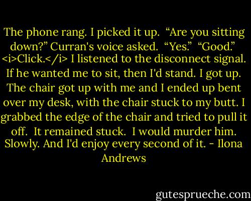 The phone rang. I picked it up. <br />“Are you sitting down?” Curran's voice asked. <br />“Yes.” <br />“Good.” <br /><i>Click.</i><br />I listened to the disconnect signal. If he wanted me to sit, then I'd stand. I got up. The chair got up with me and I ended up bent over my desk, with the chair stuck to my butt. I grabbed the edge of the chair and tried to pull it off. <br />It remained stuck. <br />I would murder him. Slowly. And I'd enjoy every second of it. - Ilona Andrews