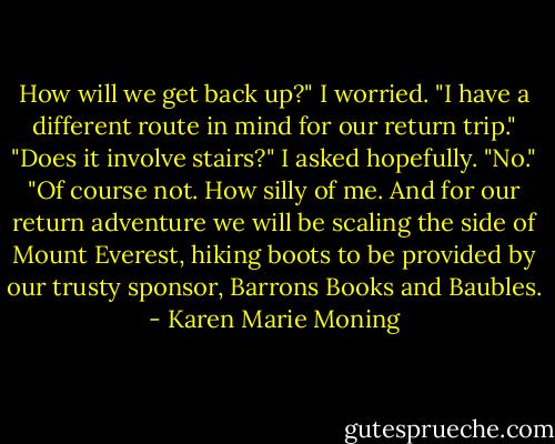 How will we get back up?" I worried.<br />"I have a different route in mind for our return trip."<br />"Does it involve stairs?" I asked hopefully.<br />"No."<br />"Of course not. How silly of me. And for our return adventure we will be scaling the side of Mount Everest, hiking boots to be provided by our trusty sponsor, Barrons Books and Baubles. - Karen Marie Moning