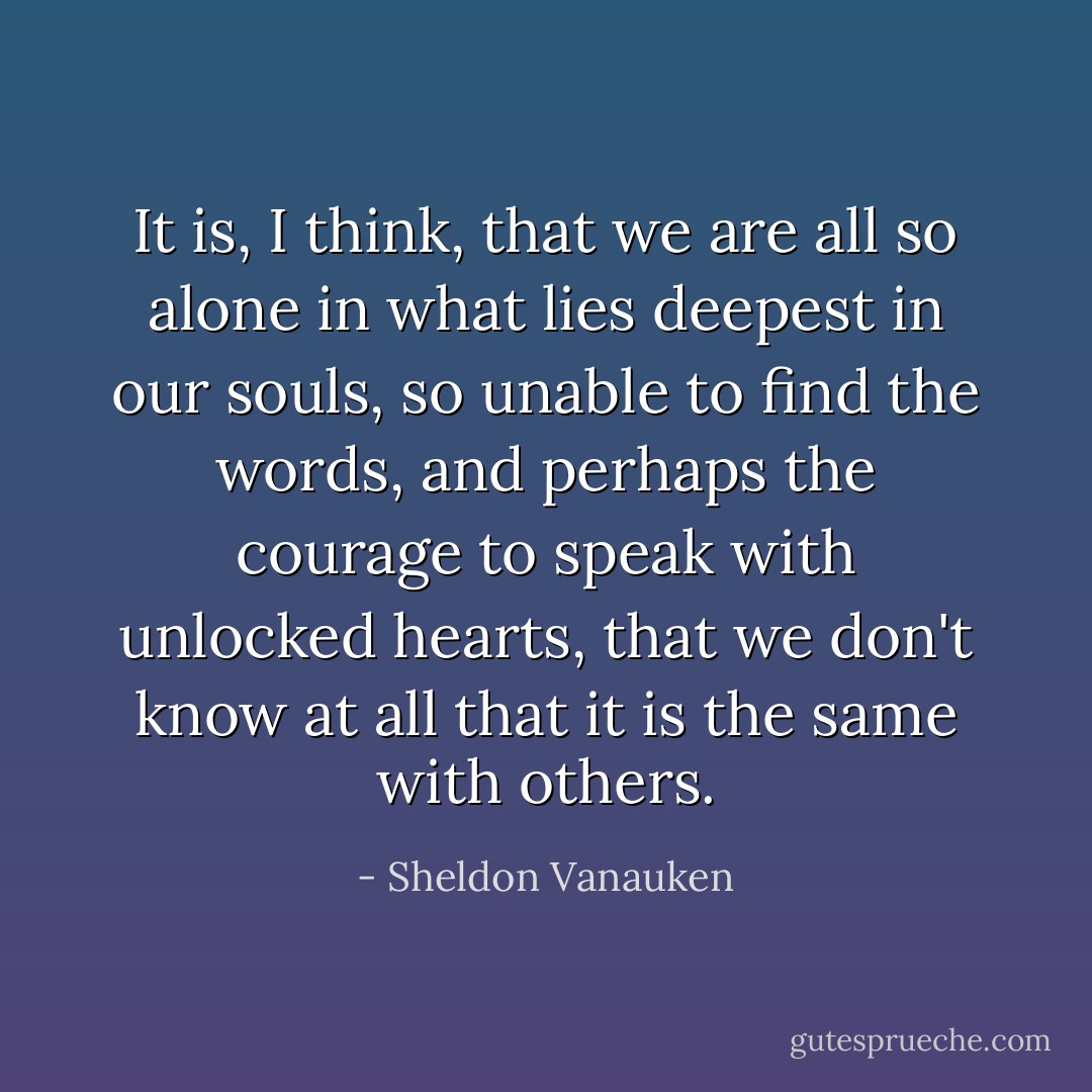 It is, I think, that we are all so alone in what lies deepest in our souls, so unable to find the words, and perhaps the courage to speak with unlocked hearts, that we don't know at all that it is the same with others. - Sheldon Vanauken