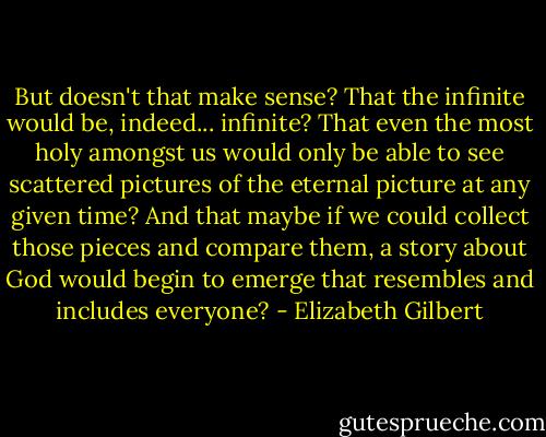 But doesn't that make sense? That the infinite would be, indeed... infinite? That even the most holy amongst us would only be able to see scattered pictures of the eternal picture at any given time? And that maybe if we could collect those pieces and compare them, a story about God would begin to emerge that resembles and includes everyone? - Elizabeth Gilbert