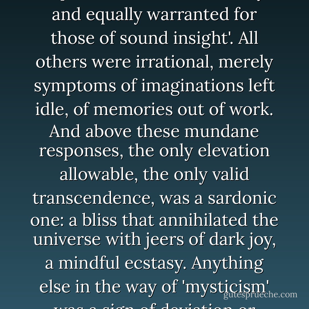 To be sane, he held, was either to be sedated by melancholy or activated by hysteria, two responses which were 'always and equally warranted for those of sound insight'. All others were irrational, merely symptoms of imaginations left idle, of memories out of work. And above these mundane responses, the only elevation allowable, the only valid transcendence, was a sardonic one: a bliss that annihilated the universe with jeers of dark joy, a mindful ecstasy. Anything else in the way of 'mysticism' was a sign of deviation or distraction, and a heresy to the obvious. (“The Medusa”) - Thomas Ligotti
