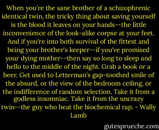 When you're the sane brother of a schizophrenic identical twin, the tricky thing about saving yourself is the blood it leaves on your hands--the little inconvenience of the look-alike corpse at your feet. And if you're into both survival of the fittest and being your brother's keeper--if you've promised your dying mother--then say so long to sleep and hello to the middle of the night. Grab a book or a beer. Get used to Letterman's gap-toothed smile of the absurd, or the view of the bedroom ceiling, or the indifference of random selection. Take it from a godless insomniac. Take it from the uncrazy twin--the guy who beat the biochemical rap. - Wally Lamb
